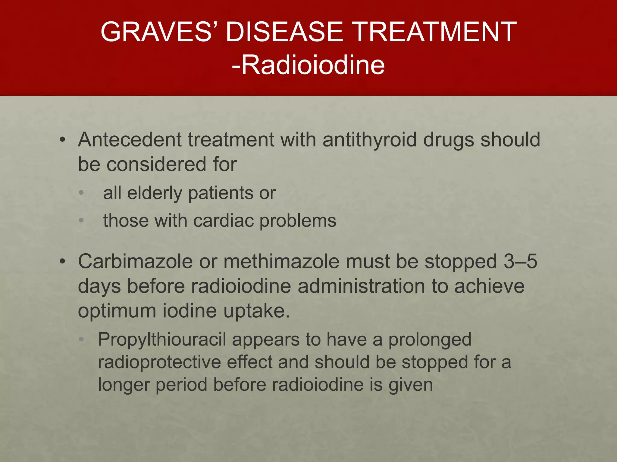 GRAVES’ DISEASE TREATMENT
-Radioiodine
• Antecedent treatment with antithyroid drugs should
be considered for
• all elderly patients or
• those with cardiac problems
• Carbimazole or methimazole must be stopped 3–5
days before radioiodine administration to achieve
optimum iodine uptake.
• Propylthiouracil appears to have a prolonged
radioprotective effect and should be stopped for a
longer period before radioiodine is given
 