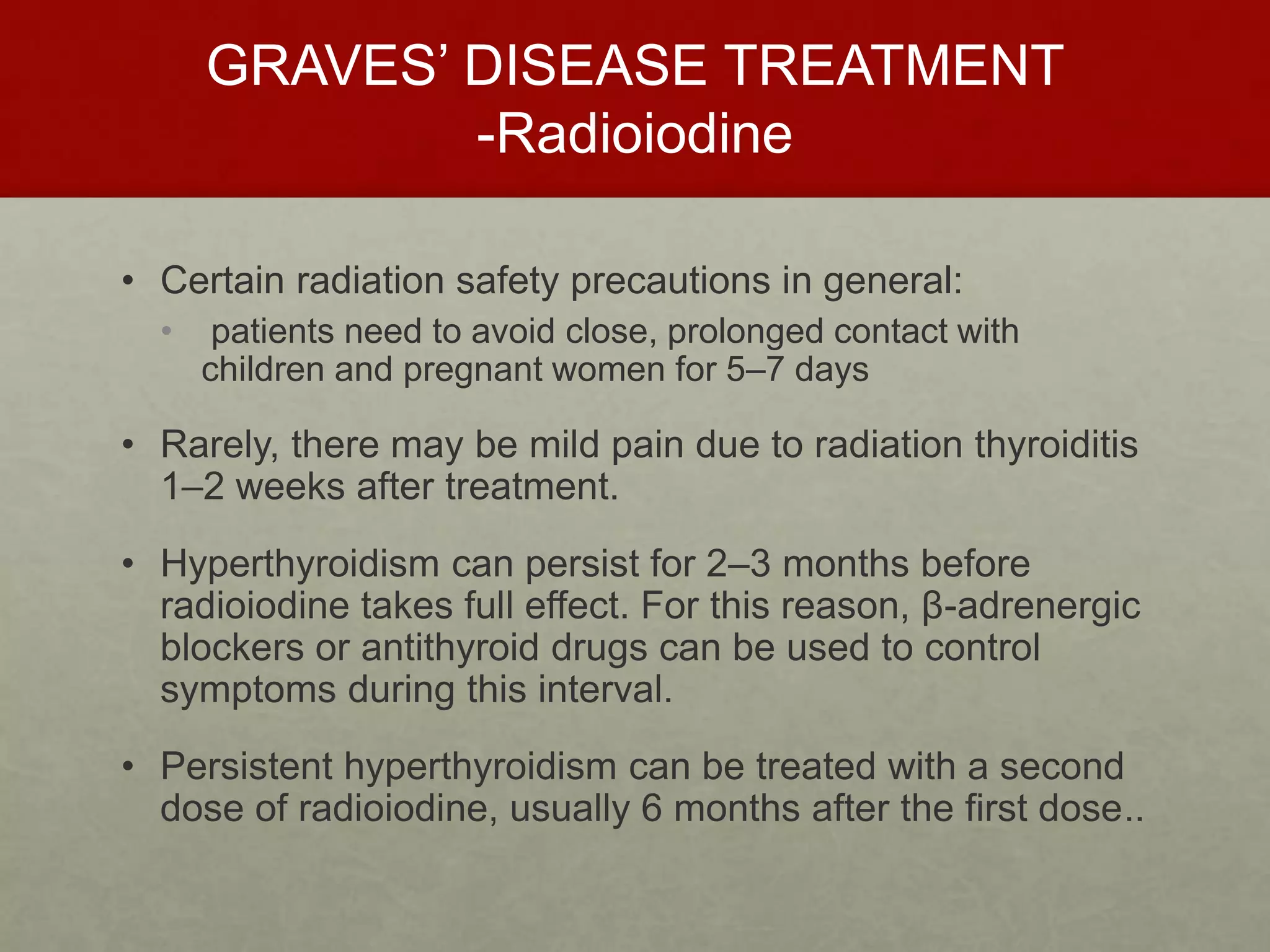 GRAVES’ DISEASE TREATMENT
-Radioiodine
• Certain radiation safety precautions in general:
• patients need to avoid close, prolonged contact with
children and pregnant women for 5–7 days
• Rarely, there may be mild pain due to radiation thyroiditis
1–2 weeks after treatment.
• Hyperthyroidism can persist for 2–3 months before
radioiodine takes full effect. For this reason, β-adrenergic
blockers or antithyroid drugs can be used to control
symptoms during this interval.
• Persistent hyperthyroidism can be treated with a second
dose of radioiodine, usually 6 months after the first dose..
 