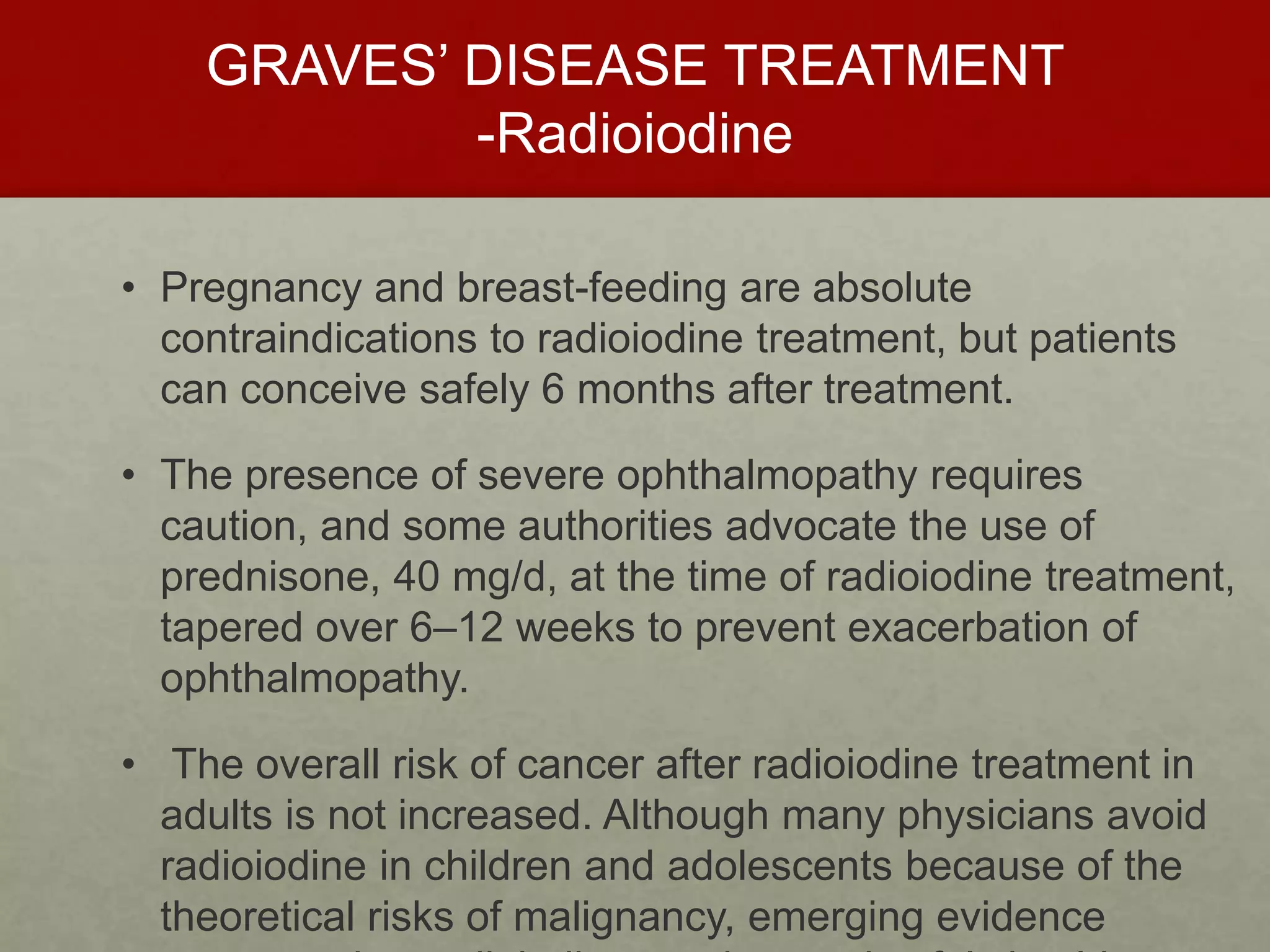 GRAVES’ DISEASE TREATMENT
-Radioiodine
• Pregnancy and breast-feeding are absolute
contraindications to radioiodine treatment, but patients
can conceive safely 6 months after treatment.
• The presence of severe ophthalmopathy requires
caution, and some authorities advocate the use of
prednisone, 40 mg/d, at the time of radioiodine treatment,
tapered over 6–12 weeks to prevent exacerbation of
ophthalmopathy.
• The overall risk of cancer after radioiodine treatment in
adults is not increased. Although many physicians avoid
radioiodine in children and adolescents because of the
theoretical risks of malignancy, emerging evidence
 
