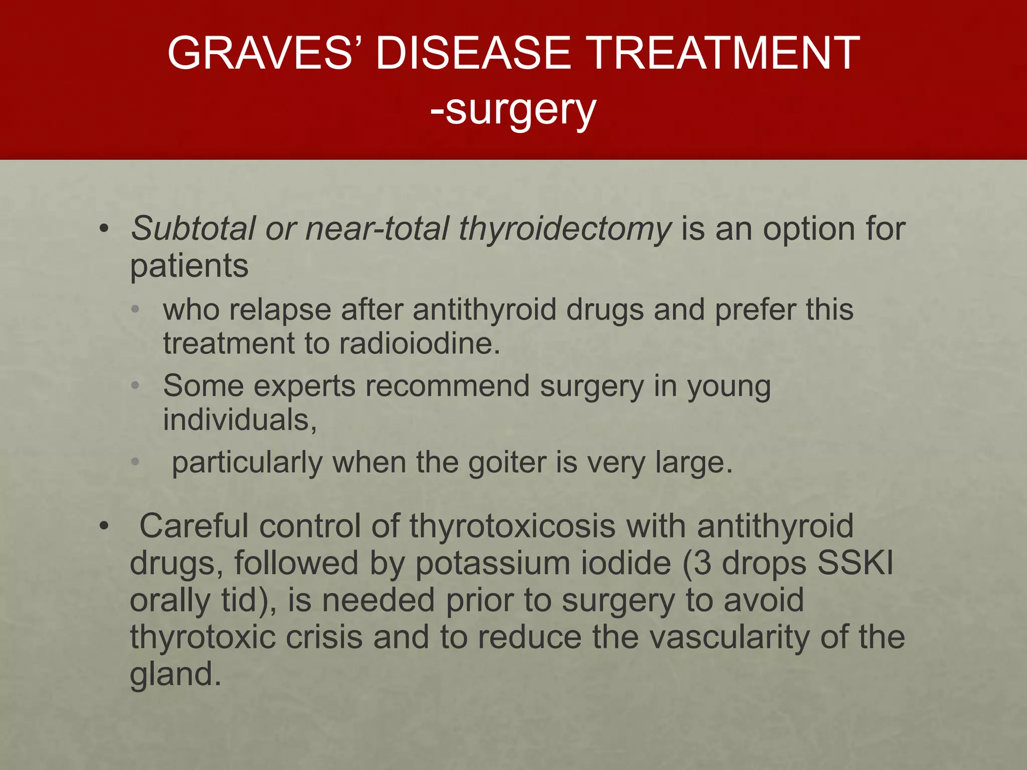 GRAVES’ DISEASE TREATMENT
-surgery
• Subtotal or near-total thyroidectomy is an option for
patients
• who relapse after antithyroid drugs and prefer this
treatment to radioiodine.
• Some experts recommend surgery in young
individuals,
• particularly when the goiter is very large.
• Careful control of thyrotoxicosis with antithyroid
drugs, followed by potassium iodide (3 drops SSKI
orally tid), is needed prior to surgery to avoid
thyrotoxic crisis and to reduce the vascularity of the
gland.
 