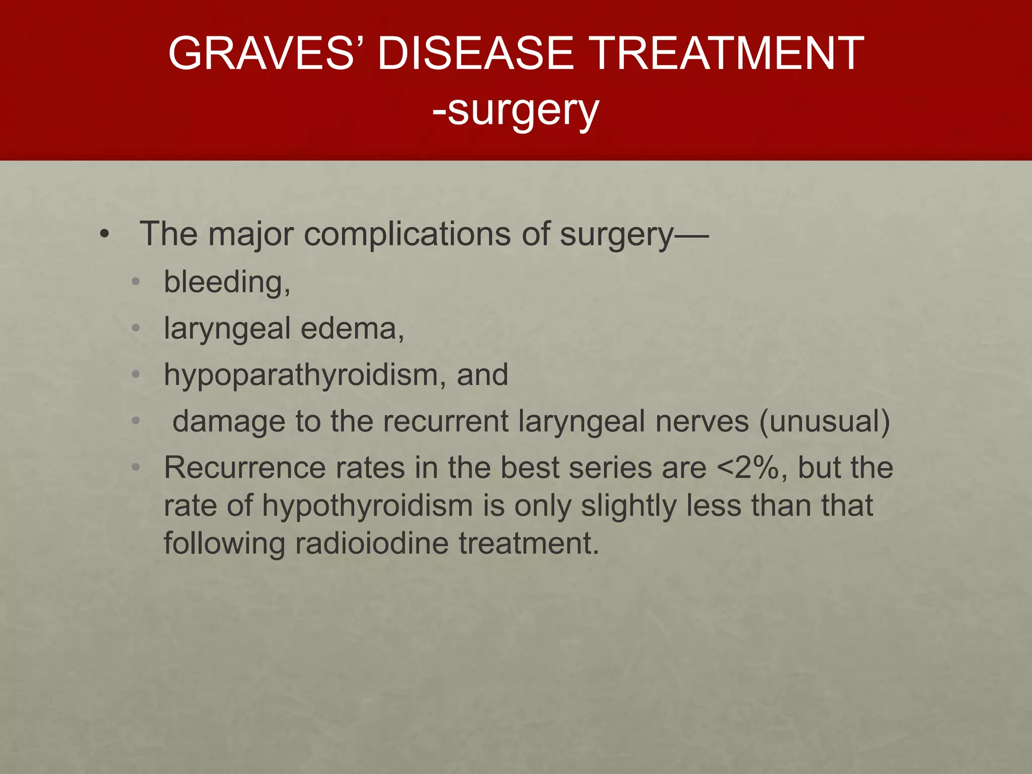 GRAVES’ DISEASE TREATMENT
-surgery
• The major complications of surgery—
• bleeding,
• laryngeal edema,
• hypoparathyroidism, and
• damage to the recurrent laryngeal nerves (unusual)
• Recurrence rates in the best series are <2%, but the
rate of hypothyroidism is only slightly less than that
following radioiodine treatment.
 