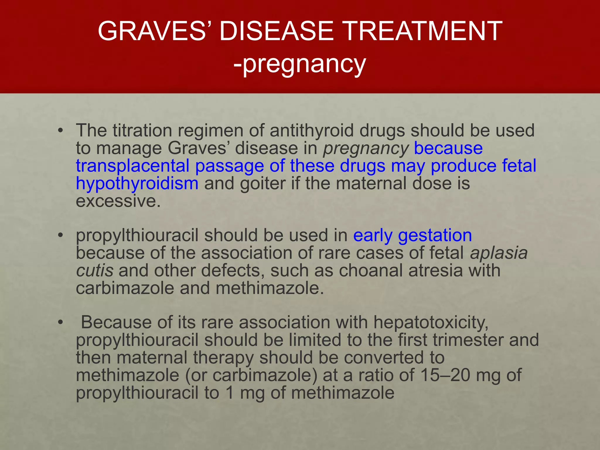 GRAVES’ DISEASE TREATMENT
-pregnancy
• The titration regimen of antithyroid drugs should be used
to manage Graves’ disease in pregnancy because
transplacental passage of these drugs may produce fetal
hypothyroidism and goiter if the maternal dose is
excessive.
• propylthiouracil should be used in early gestation
because of the association of rare cases of fetal aplasia
cutis and other defects, such as choanal atresia with
carbimazole and methimazole.
• Because of its rare association with hepatotoxicity,
propylthiouracil should be limited to the first trimester and
then maternal therapy should be converted to
methimazole (or carbimazole) at a ratio of 15–20 mg of
propylthiouracil to 1 mg of methimazole
 