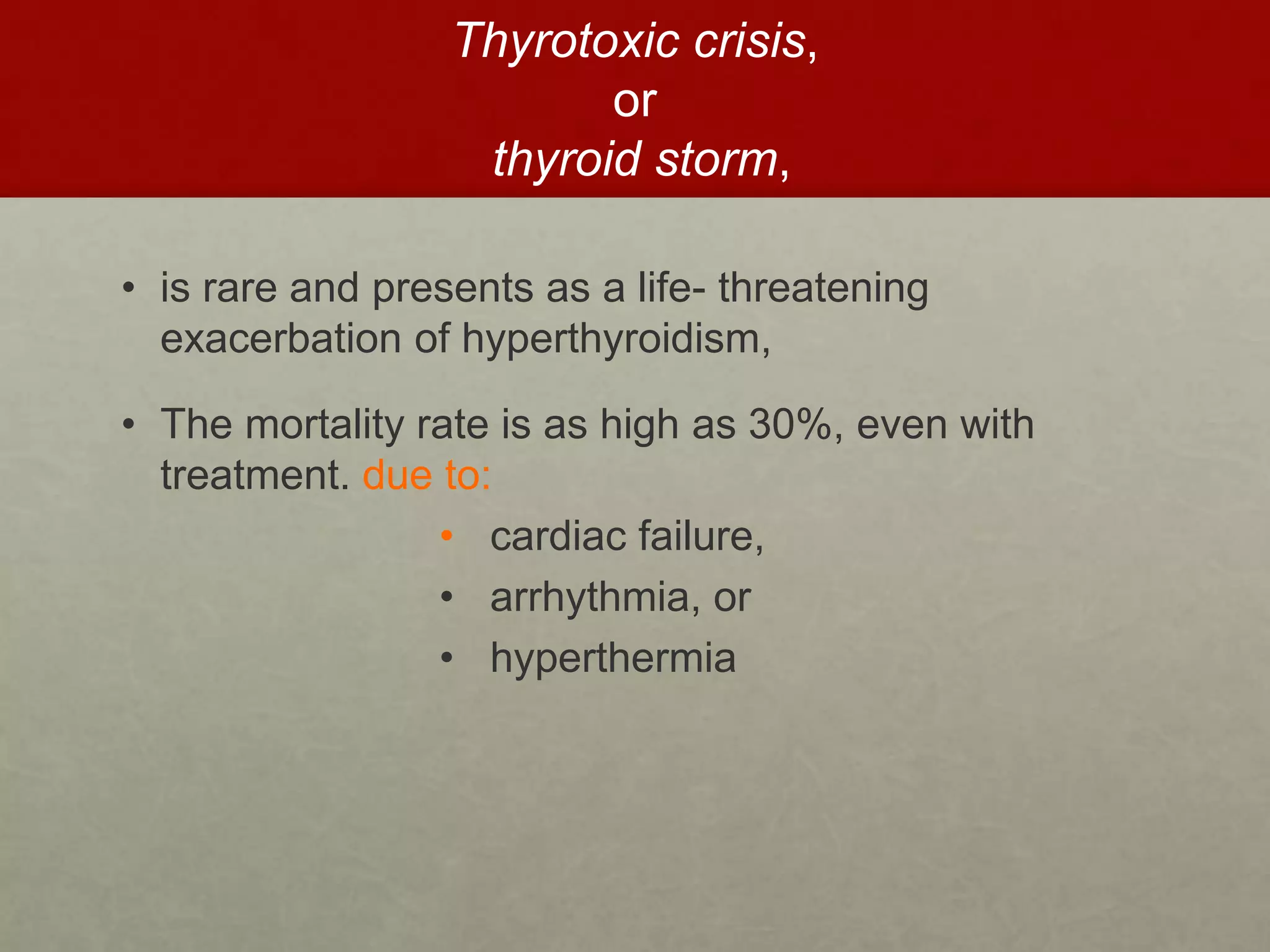 Thyrotoxic crisis,
or
thyroid storm,
• is rare and presents as a life- threatening
exacerbation of hyperthyroidism,
• The mortality rate is as high as 30%, even with
treatment. due to:
• cardiac failure,
• arrhythmia, or
• hyperthermia
 