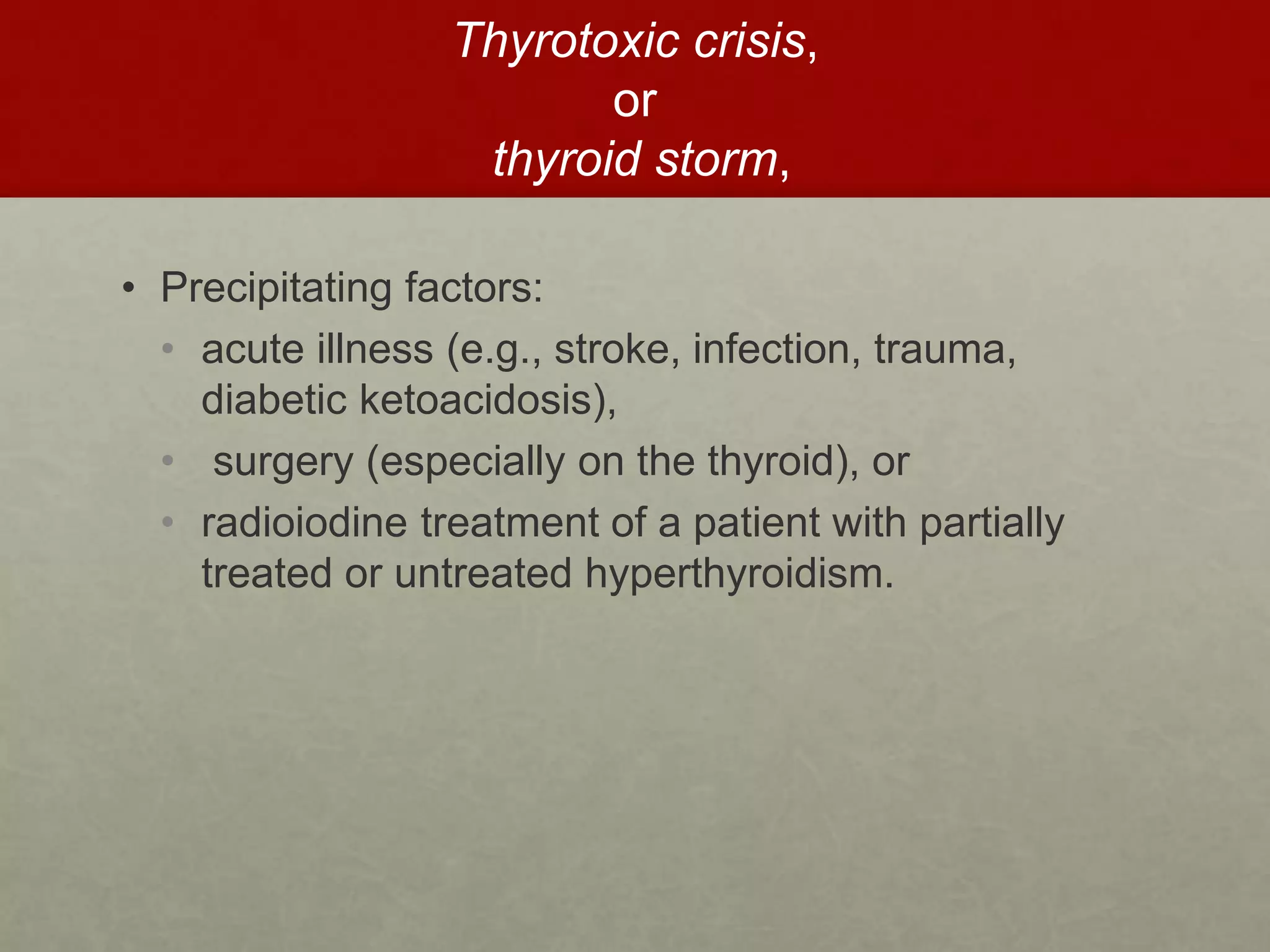 Thyrotoxic crisis,
or
thyroid storm,
• Precipitating factors:
• acute illness (e.g., stroke, infection, trauma,
diabetic ketoacidosis),
• surgery (especially on the thyroid), or
• radioiodine treatment of a patient with partially
treated or untreated hyperthyroidism.
 