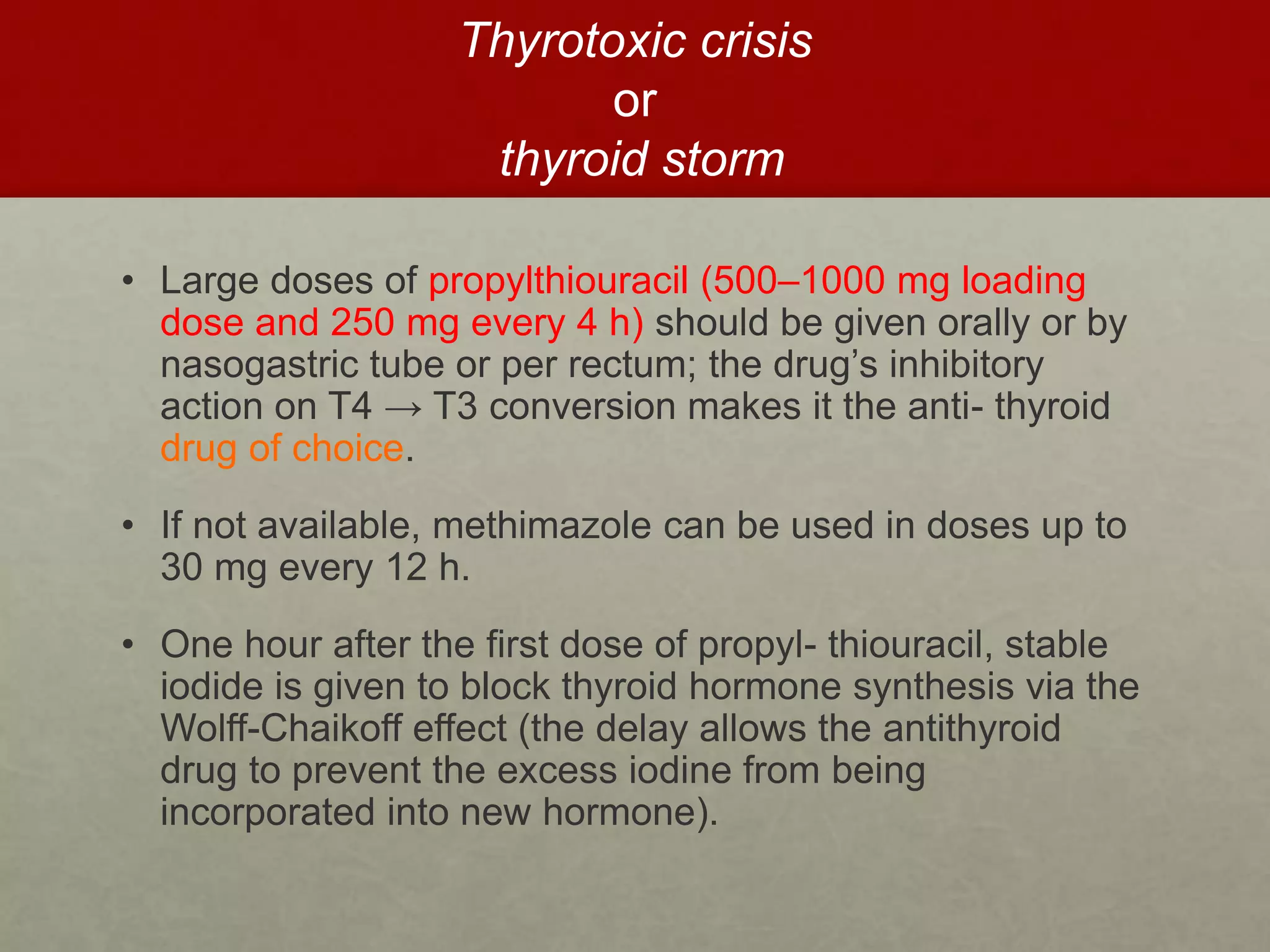 Thyrotoxic crisis
or
thyroid storm
• Large doses of propylthiouracil (500–1000 mg loading
dose and 250 mg every 4 h) should be given orally or by
nasogastric tube or per rectum; the drug’s inhibitory
action on T4 → T3 conversion makes it the anti- thyroid
drug of choice.
• If not available, methimazole can be used in doses up to
30 mg every 12 h.
• One hour after the first dose of propyl- thiouracil, stable
iodide is given to block thyroid hormone synthesis via the
Wolff-Chaikoff effect (the delay allows the antithyroid
drug to prevent the excess iodine from being
incorporated into new hormone).
 