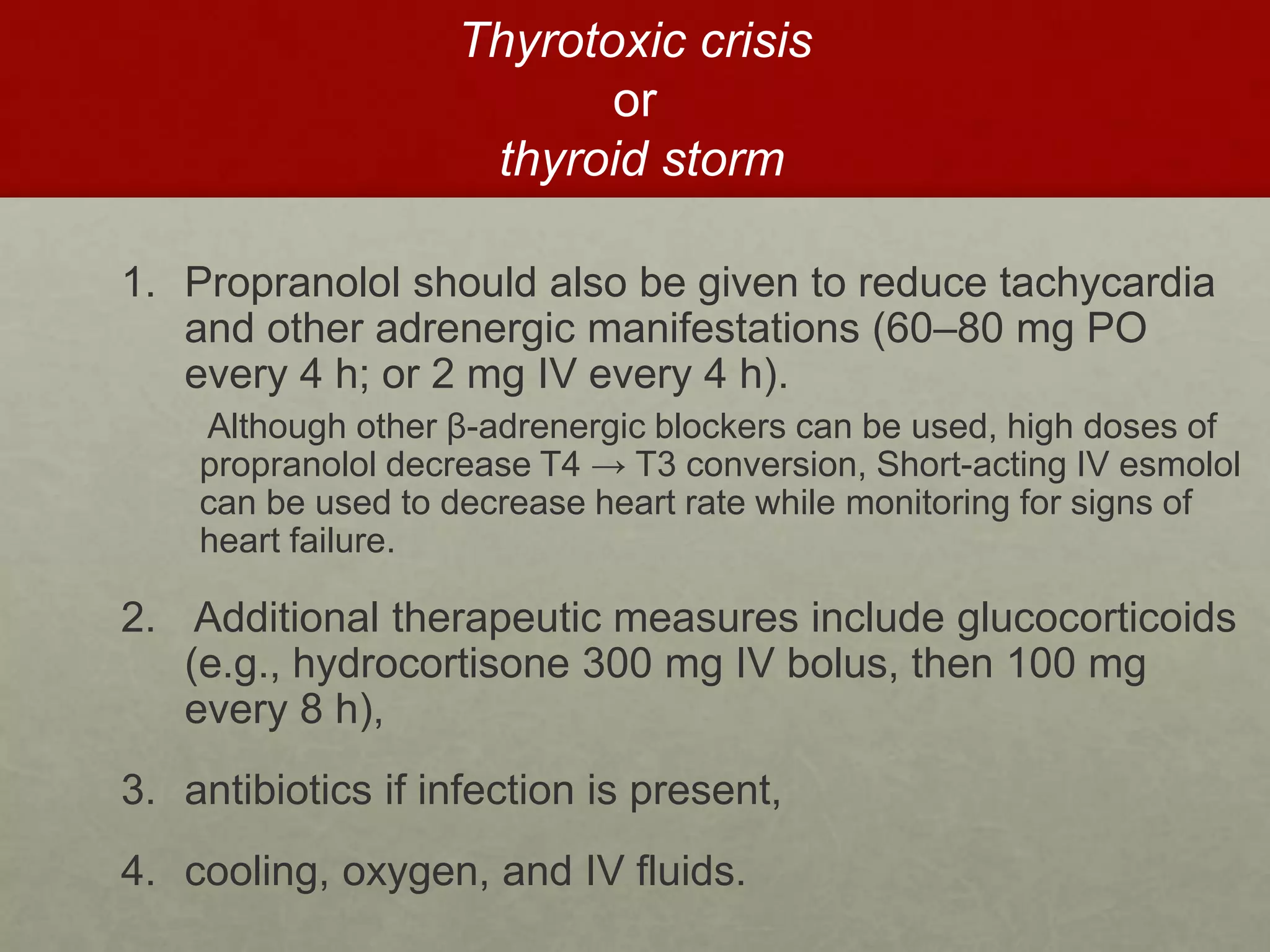 Thyrotoxic crisis
or
thyroid storm
1. Propranolol should also be given to reduce tachycardia
and other adrenergic manifestations (60–80 mg PO
every 4 h; or 2 mg IV every 4 h).
Although other β-adrenergic blockers can be used, high doses of
propranolol decrease T4 → T3 conversion, Short-acting IV esmolol
can be used to decrease heart rate while monitoring for signs of
heart failure.
2. Additional therapeutic measures include glucocorticoids
(e.g., hydrocortisone 300 mg IV bolus, then 100 mg
every 8 h),
3. antibiotics if infection is present,
4. cooling, oxygen, and IV fluids.
 