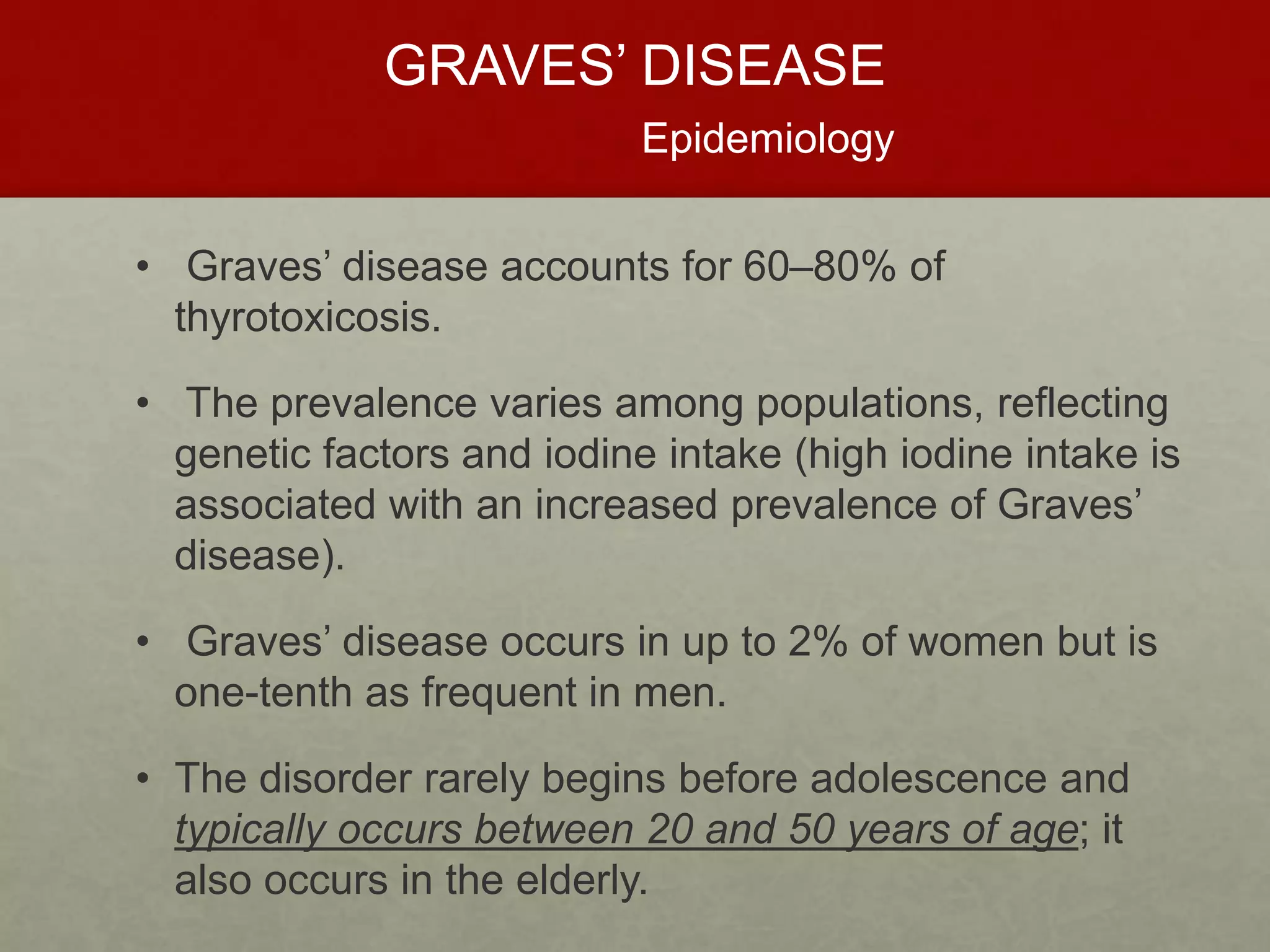 GRAVES’ DISEASE
Epidemiology
• Graves’ disease accounts for 60–80% of
thyrotoxicosis.
• The prevalence varies among populations, reflecting
genetic factors and iodine intake (high iodine intake is
associated with an increased prevalence of Graves’
disease).
• Graves’ disease occurs in up to 2% of women but is
one-tenth as frequent in men.
• The disorder rarely begins before adolescence and
typically occurs between 20 and 50 years of age; it
also occurs in the elderly.
 