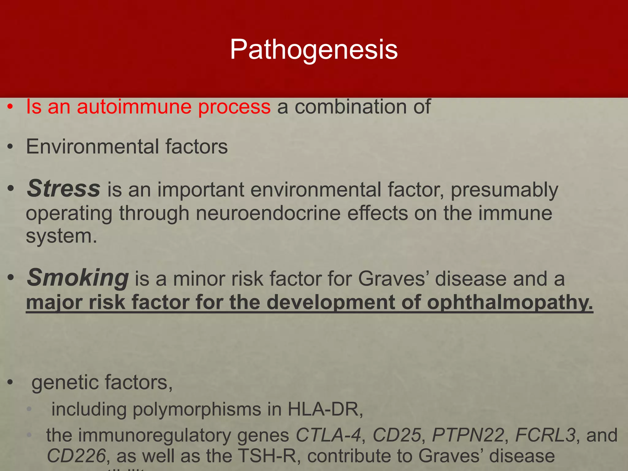 Pathogenesis
• Is an autoimmune process a combination of
• Environmental factors
• Stress is an important environmental factor, presumably
operating through neuroendocrine effects on the immune
system.
• Smoking is a minor risk factor for Graves’ disease and a
major risk factor for the development of ophthalmopathy.
• genetic factors,
• including polymorphisms in HLA-DR,
• the immunoregulatory genes CTLA-4, CD25, PTPN22, FCRL3, and
CD226, as well as the TSH-R, contribute to Graves’ disease
 