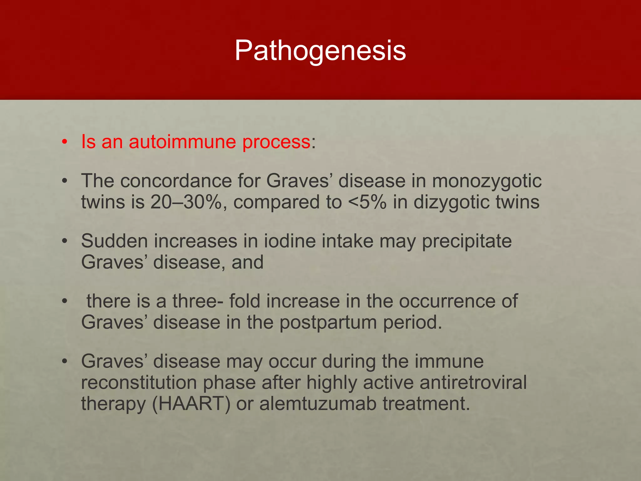 Pathogenesis
• Is an autoimmune process:
• The concordance for Graves’ disease in monozygotic
twins is 20–30%, compared to <5% in dizygotic twins
• Sudden increases in iodine intake may precipitate
Graves’ disease, and
• there is a three- fold increase in the occurrence of
Graves’ disease in the postpartum period.
• Graves’ disease may occur during the immune
reconstitution phase after highly active antiretroviral
therapy (HAART) or alemtuzumab treatment.
 