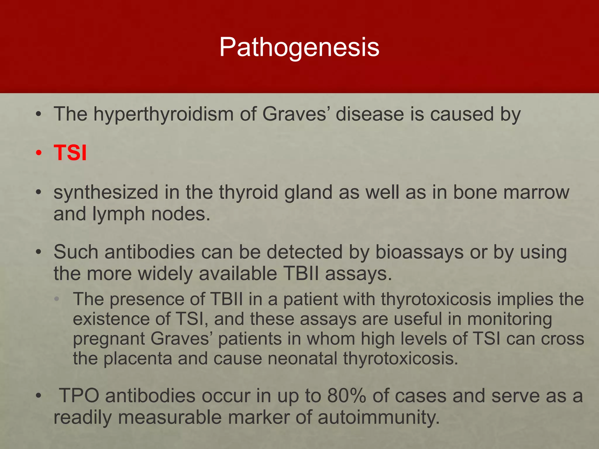 Pathogenesis
• The hyperthyroidism of Graves’ disease is caused by
• TSI
• synthesized in the thyroid gland as well as in bone marrow
and lymph nodes.
• Such antibodies can be detected by bioassays or by using
the more widely available TBII assays.
• The presence of TBII in a patient with thyrotoxicosis implies the
existence of TSI, and these assays are useful in monitoring
pregnant Graves’ patients in whom high levels of TSI can cross
the placenta and cause neonatal thyrotoxicosis.
• TPO antibodies occur in up to 80% of cases and serve as a
readily measurable marker of autoimmunity.
 