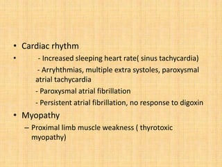 • Cardiac rhythm
• - Increased sleeping heart rate( sinus tachycardia)
- Arryhthmias, multiple extra systoles, paroxysmal
atrial tachycardia
- Paroxysmal atrial fibrillation
- Persistent atrial fibrillation, no response to digoxin
• Myopathy
– Proximal limb muscle weakness ( thyrotoxic
myopathy)
 