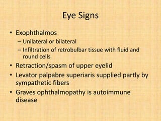 Eye Signs
• Exophthalmos
– Unilateral or bilateral
– Infiltration of retrobulbar tissue with fluid and
round cells
• Retraction/spasm of upper eyelid
• Levator palpabre superiaris supplied partly by
sympathetic fibers
• Graves ophthalmopathy is autoimmune
disease
 