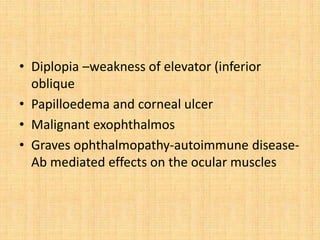 • Diplopia –weakness of elevator (inferior
oblique
• Papilloedema and corneal ulcer
• Malignant exophthalmos
• Graves ophthalmopathy-autoimmune disease-
Ab mediated effects on the ocular muscles
 
