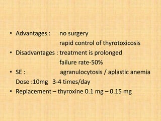 • Advantages : no surgery
rapid control of thyrotoxicosis
• Disadvantages : treatment is prolonged
failure rate-50%
• SE : agranulocytosis / aplastic anemia
Dose :10mg 3-4 times/day
• Replacement – thyroxine 0.1 mg – 0.15 mg
 