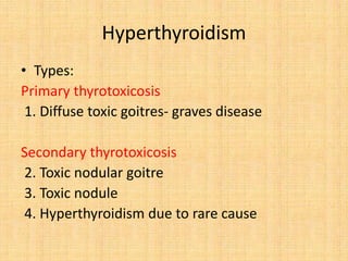• Types:
Primary thyrotoxicosis
1. Diffuse toxic goitres- graves disease
Secondary thyrotoxicosis
2. Toxic nodular goitre
3. Toxic nodule
4. Hyperthyroidism due to rare cause
Hyperthyroidism
 