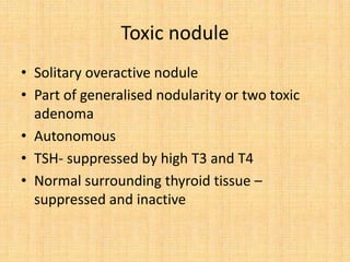 Toxic nodule
• Solitary overactive nodule
• Part of generalised nodularity or two toxic
adenoma
• Autonomous
• TSH- suppressed by high T3 and T4
• Normal surrounding thyroid tissue –
suppressed and inactive
 