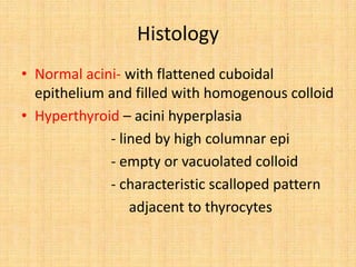 Histology
• Normal acini- with flattened cuboidal
epithelium and filled with homogenous colloid
• Hyperthyroid – acini hyperplasia
- lined by high columnar epi
- empty or vacuolated colloid
- characteristic scalloped pattern
adjacent to thyrocytes
 