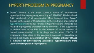 HYPERTHYROIDISM IN PREGNANCY
 Graves’ disease is the most common cause of autoimmune
hyperthyroidism in pregnancy, occurring in 0.1%–1% (0.4% clinical and
0.6% subclinical) of all pregnancies. More frequent than Graves’
disease as the cause of thyrotoxicosis is the syndrome of gestational
hyperthyroidism defined as ‘‘transient hyperthyroidism, limited to the
first half of pregnancy characterized by elevated FT4 and suppressed
or undetectable serum TSH, in the absence of serum markers of
thyroid autoimmunity’’ . It is diagnosed in about 1%–3% of
pregnancies, depending on the geographic area and is secondary to
elevated hCG levels. Determination of TSH receptor antibody (TRAb)
is indicated for differentiating gestational hyperthyroidism from
Grave’s hyperthyroidism in pregnancy.
 