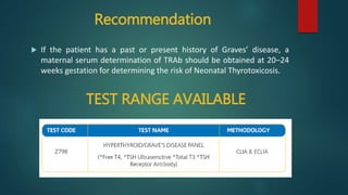 Recommendation
 If the patient has a past or present history of Graves’ disease, a
maternal serum determination of TRAb should be obtained at 20–24
weeks gestation for determining the risk of Neonatal Thyrotoxicosis.
TEST RANGE AVAILABLE
 