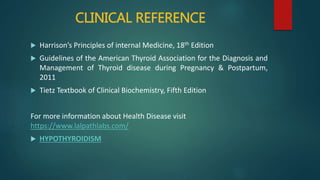 CLINICAL REFERENCE
 Harrison’s Principles of internal Medicine, 18th Edition
 Guidelines of the American Thyroid Association for the Diagnosis and
Management of Thyroid disease during Pregnancy & Postpartum,
2011
 Tietz Textbook of Clinical Biochemistry, Fifth Edition
For more information about Health Disease visit
https://www.lalpathlabs.com/
 HYPOTHYROIDISM
 