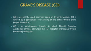 GRAVE’S DISEASE (GD)
 GD is overall the most common cause of Hyperthyroidism. GD is
caused by a generalized over activity of the entire thyroid gland
(Hyperthyroidism).
 GD is an autoimmune disorder in which Thyroid Receptor
Antibodies (TRAbs) stimulate the TSH receptor, increasing thyroid
hormone production.
 
