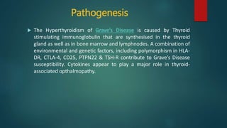 Pathogenesis
 The Hyperthyroidism of Grave’s Disease is caused by Thyroid
stimulating immunoglobulin that are synthesised in the thyroid
gland as well as in bone marrow and lymphnodes. A combination of
environmental and genetic factors, including polymorphism in HLA-
DR, CTLA-4, CD25, PTPN22 & TSH-R contribute to Grave’s Disease
susceptibility. Cytokines appear to play a major role in thyroid-
associated opthalmopathy.
 