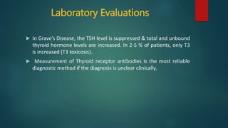 Laboratory Evaluations
 In Grave’s Disease, the TSH level is suppressed & total and unbound
thyroid hormone levels are increased. In 2-5 % of patients, only T3
is increased (T3 toxicosis).
 Measurement of Thyroid receptor antibodies is the most reliable
diagnostic method if the diagnosis is unclear clinically.
 