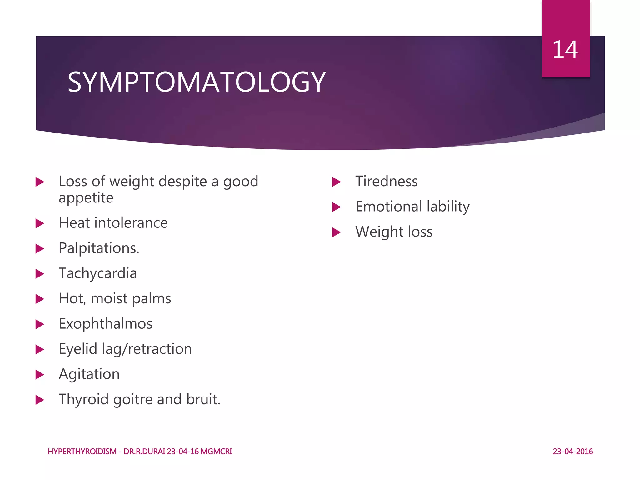 SYMPTOMATOLOGY
 Loss of weight despite a good
appetite
 Heat intolerance
 Palpitations.
 Tachycardia
 Hot, moist palms
 Exophthalmos
 Eyelid lag/retraction
 Agitation
 Thyroid goitre and bruit.
 Tiredness
 Emotional lability
 Weight loss
HYPERTHYROIDISM - DR.R.DURAI 23-04-16 MGMCRI
14
23-04-2016
 