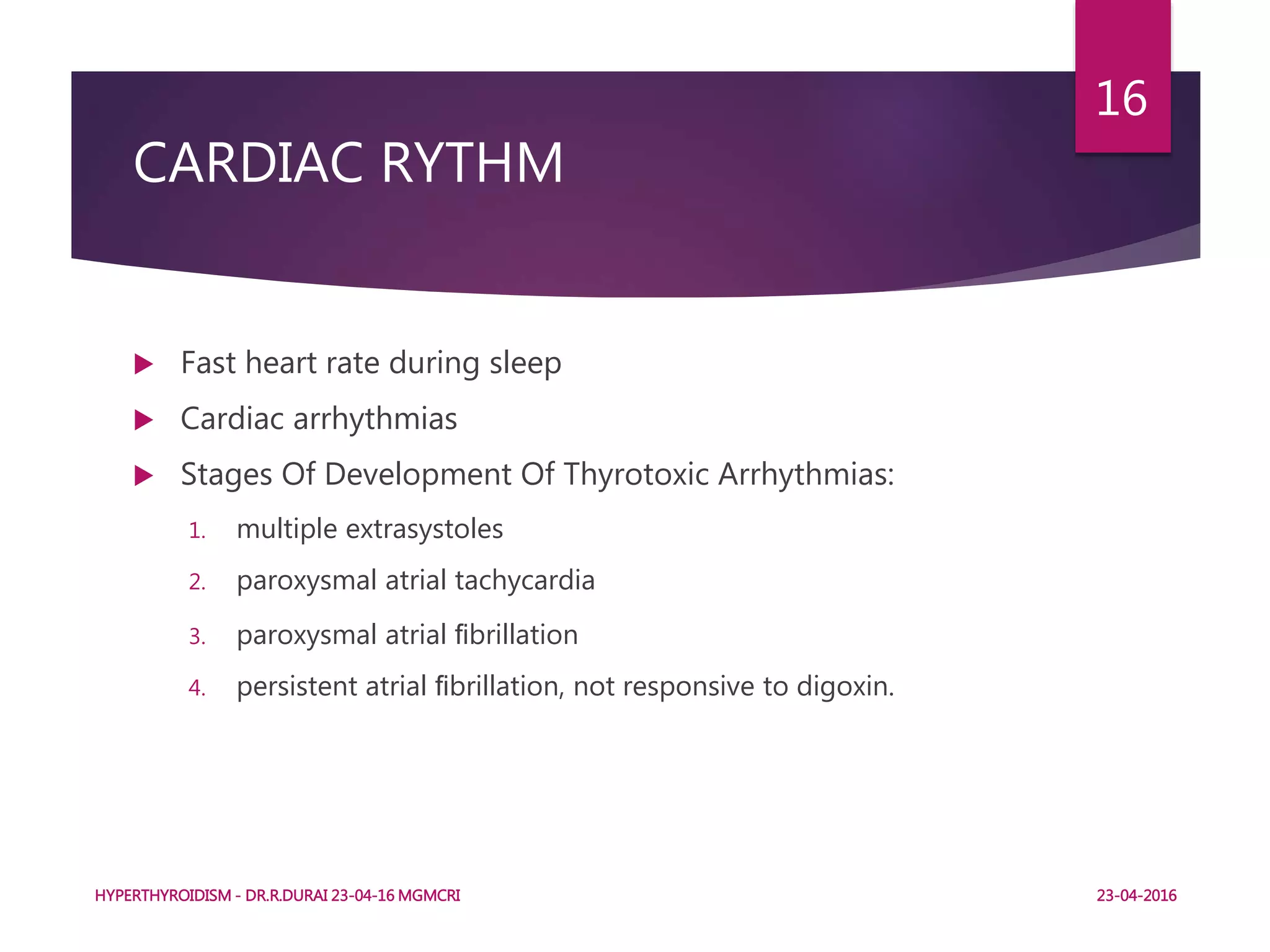 CARDIAC RYTHM
 Fast heart rate during sleep
 Cardiac arrhythmias
 Stages Of Development Of Thyrotoxic Arrhythmias:
1. multiple extrasystoles
2. paroxysmal atrial tachycardia
3. paroxysmal atrial ﬁbrillation
4. persistent atrial ﬁbrillation, not responsive to digoxin.
HYPERTHYROIDISM - DR.R.DURAI 23-04-16 MGMCRI
16
23-04-2016
 