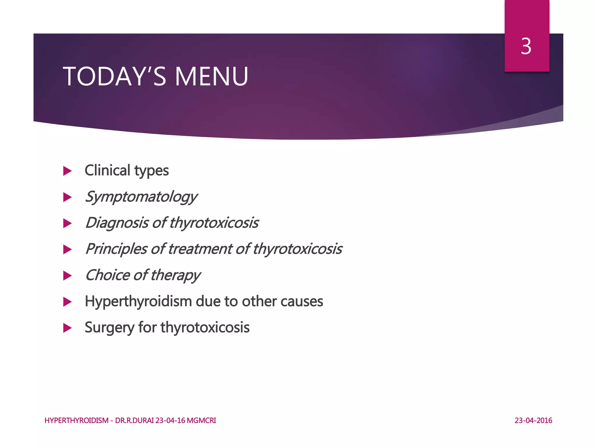 TODAY’S MENU
 Clinical types
 Symptomatology
 Diagnosis of thyrotoxicosis
 Principles of treatment of thyrotoxicosis
 Choice of therapy
 Hyperthyroidism due to other causes
 Surgery for thyrotoxicosis
HYPERTHYROIDISM - DR.R.DURAI 23-04-16 MGMCRI
3
23-04-2016
 
