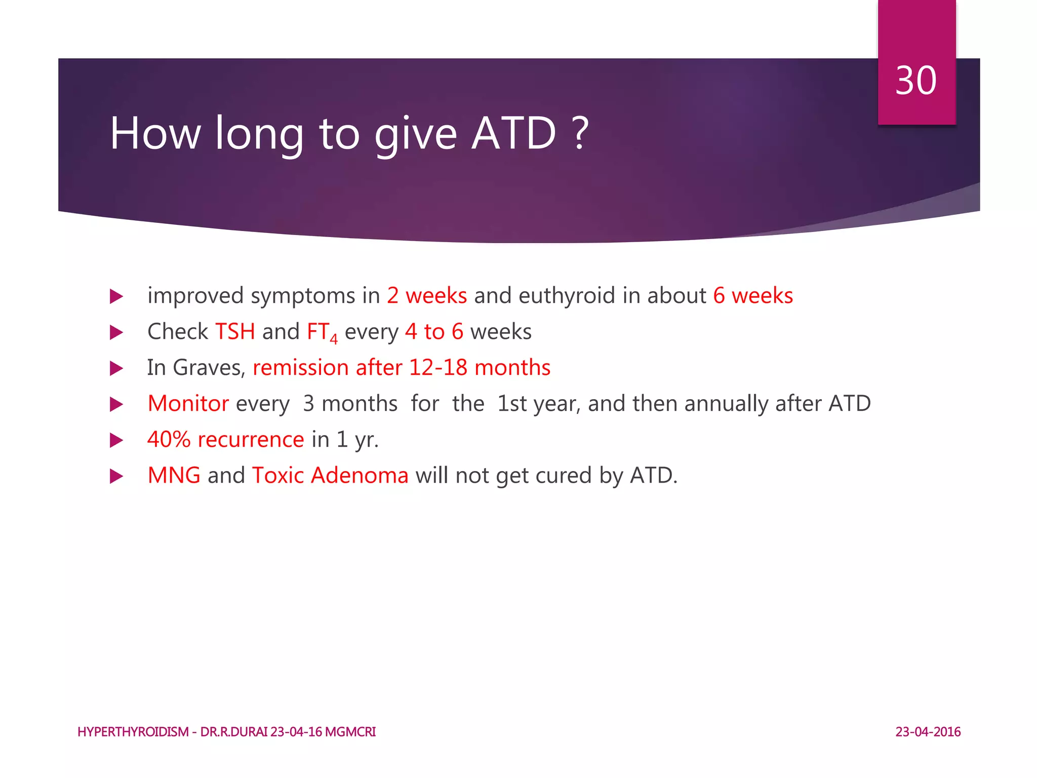How long to give ATD ?
 improved symptoms in 2 weeks and euthyroid in about 6 weeks
 Check TSH and FT4 every 4 to 6 weeks
 In Graves, remission after 12-18 months
 Monitor every 3 months for the 1st year, and then annually after ATD
 40% recurrence in 1 yr.
 MNG and Toxic Adenoma will not get cured by ATD.
HYPERTHYROIDISM - DR.R.DURAI 23-04-16 MGMCRI
30
23-04-2016
 