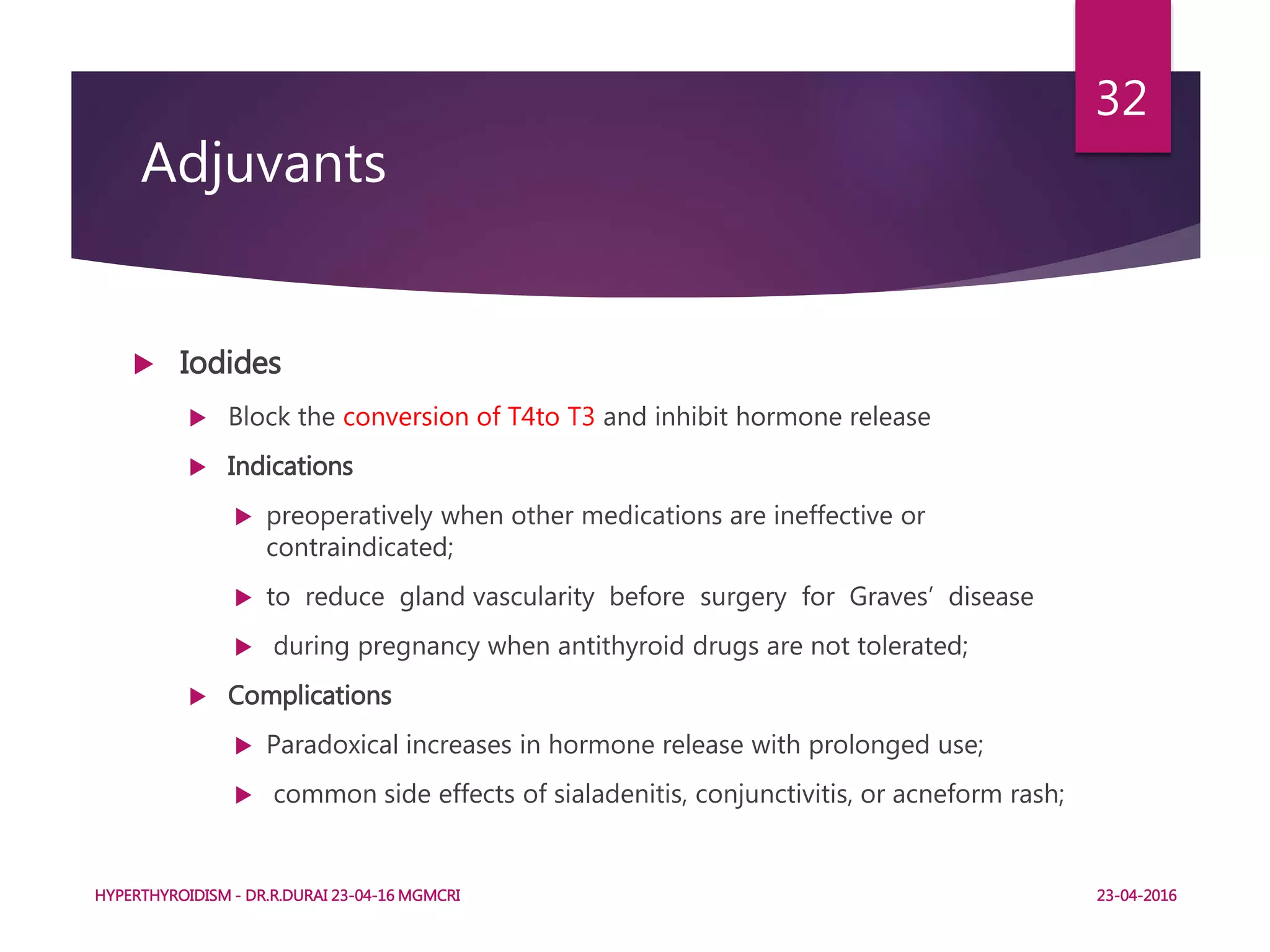  Iodides
 Block the conversion of T4to T3 and inhibit hormone release
 Indications
 preoperatively when other medications are ineffective or
contraindicated;
 to reduce gland vascularity before surgery for Graves’ disease
 during pregnancy when antithyroid drugs are not tolerated;
 Complications
 Paradoxical increases in hormone release with prolonged use;
 common side effects of sialadenitis, conjunctivitis, or acneform rash;
Adjuvants
HYPERTHYROIDISM - DR.R.DURAI 23-04-16 MGMCRI
32
23-04-2016
 