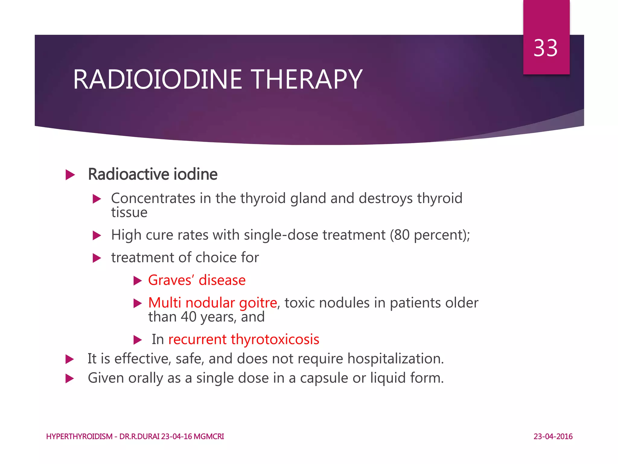 RADIOIODINE THERAPY
 Radioactive iodine
 Concentrates in the thyroid gland and destroys thyroid
tissue
 High cure rates with single-dose treatment (80 percent);
 treatment of choice for
 Graves’ disease
 Multi nodular goitre, toxic nodules in patients older
than 40 years, and
 In recurrent thyrotoxicosis
 It is effective, safe, and does not require hospitalization.
 Given orally as a single dose in a capsule or liquid form.
HYPERTHYROIDISM - DR.R.DURAI 23-04-16 MGMCRI
33
23-04-2016
 