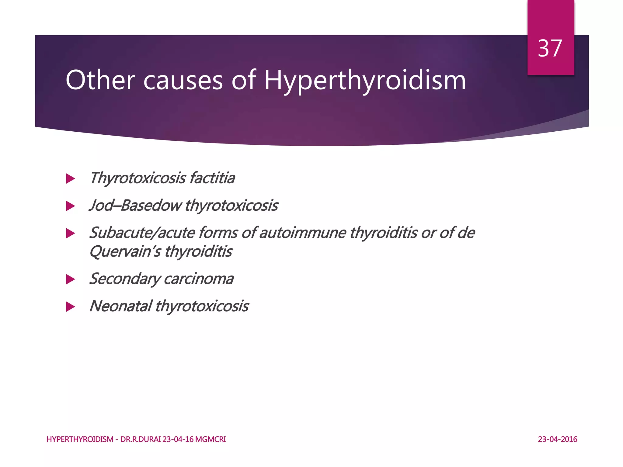 Other causes of Hyperthyroidism
 Thyrotoxicosis factitia
 Jod–Basedow thyrotoxicosis
 Subacute/acute forms of autoimmune thyroiditis or of de
Quervain’s thyroiditis
 Secondary carcinoma
 Neonatal thyrotoxicosis
HYPERTHYROIDISM - DR.R.DURAI 23-04-16 MGMCRI
37
23-04-2016
 
