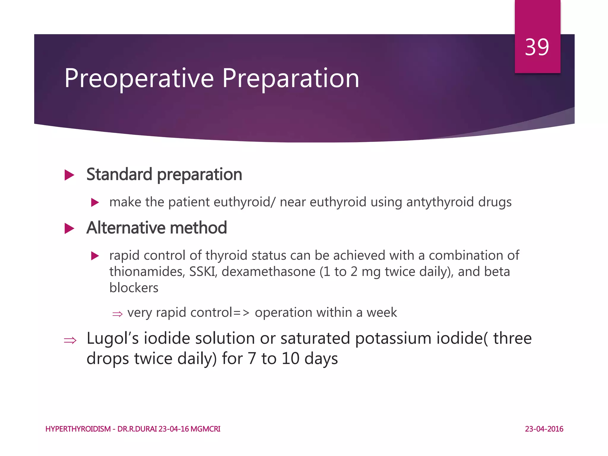 Preoperative Preparation
 Standard preparation
 make the patient euthyroid/ near euthyroid using antythyroid drugs
 Alternative method
 rapid control of thyroid status can be achieved with a combination of
thionamides, SSKI, dexamethasone (1 to 2 mg twice daily), and beta
blockers
 very rapid control=> operation within a week
 Lugol’s iodide solution or saturated potassium iodide( three
drops twice daily) for 7 to 10 days
HYPERTHYROIDISM - DR.R.DURAI 23-04-16 MGMCRI
39
23-04-2016
 
