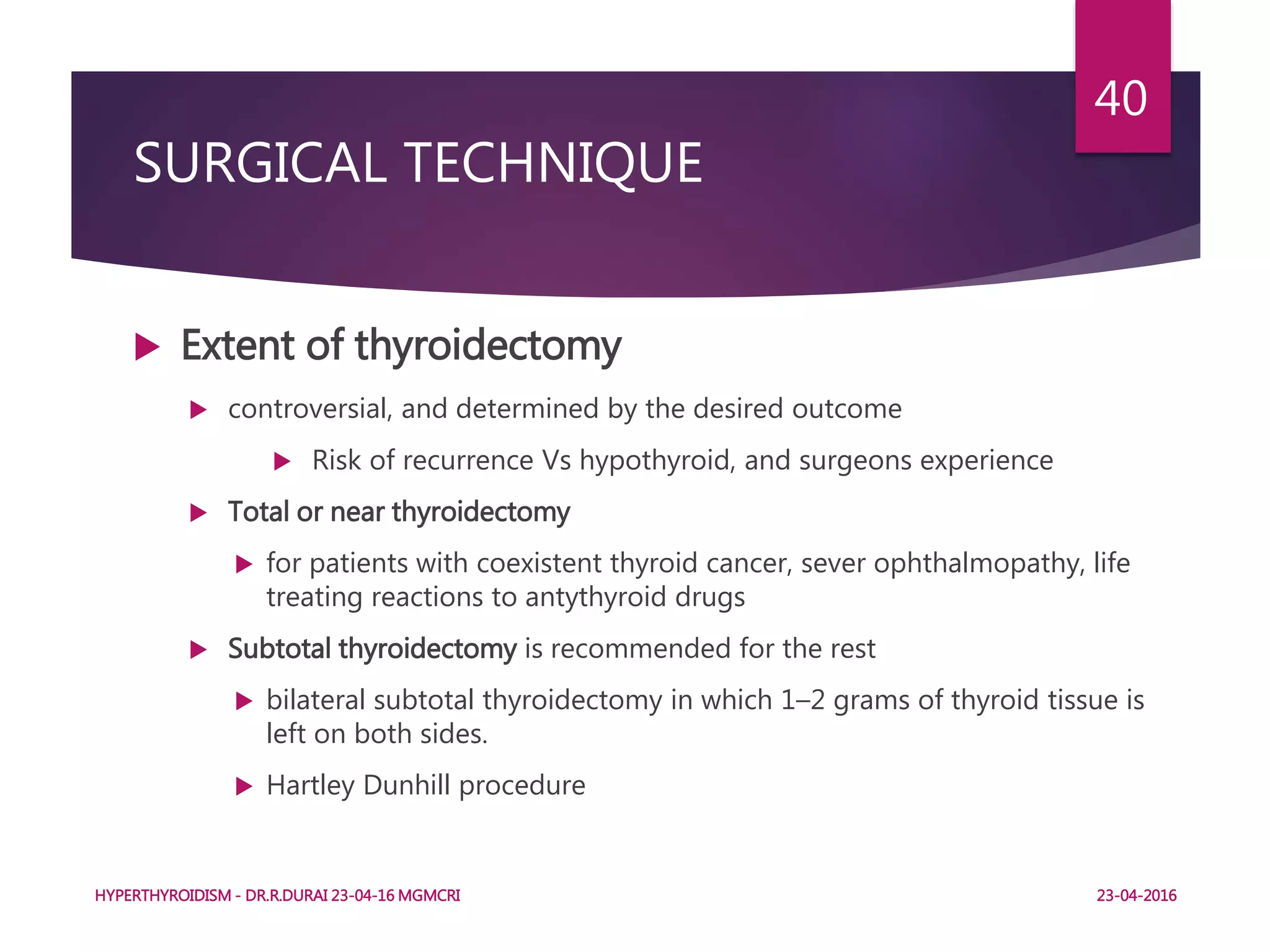 SURGICAL TECHNIQUE
 Extent of thyroidectomy
 controversial, and determined by the desired outcome
 Risk of recurrence Vs hypothyroid, and surgeons experience
 Total or near thyroidectomy
 for patients with coexistent thyroid cancer, sever ophthalmopathy, life
treating reactions to antythyroid drugs
 Subtotal thyroidectomy is recommended for the rest
 bilateral subtotal thyroidectomy in which 1–2 grams of thyroid tissue is
left on both sides.
 Hartley Dunhill procedure
HYPERTHYROIDISM - DR.R.DURAI 23-04-16 MGMCRI
40
23-04-2016
 