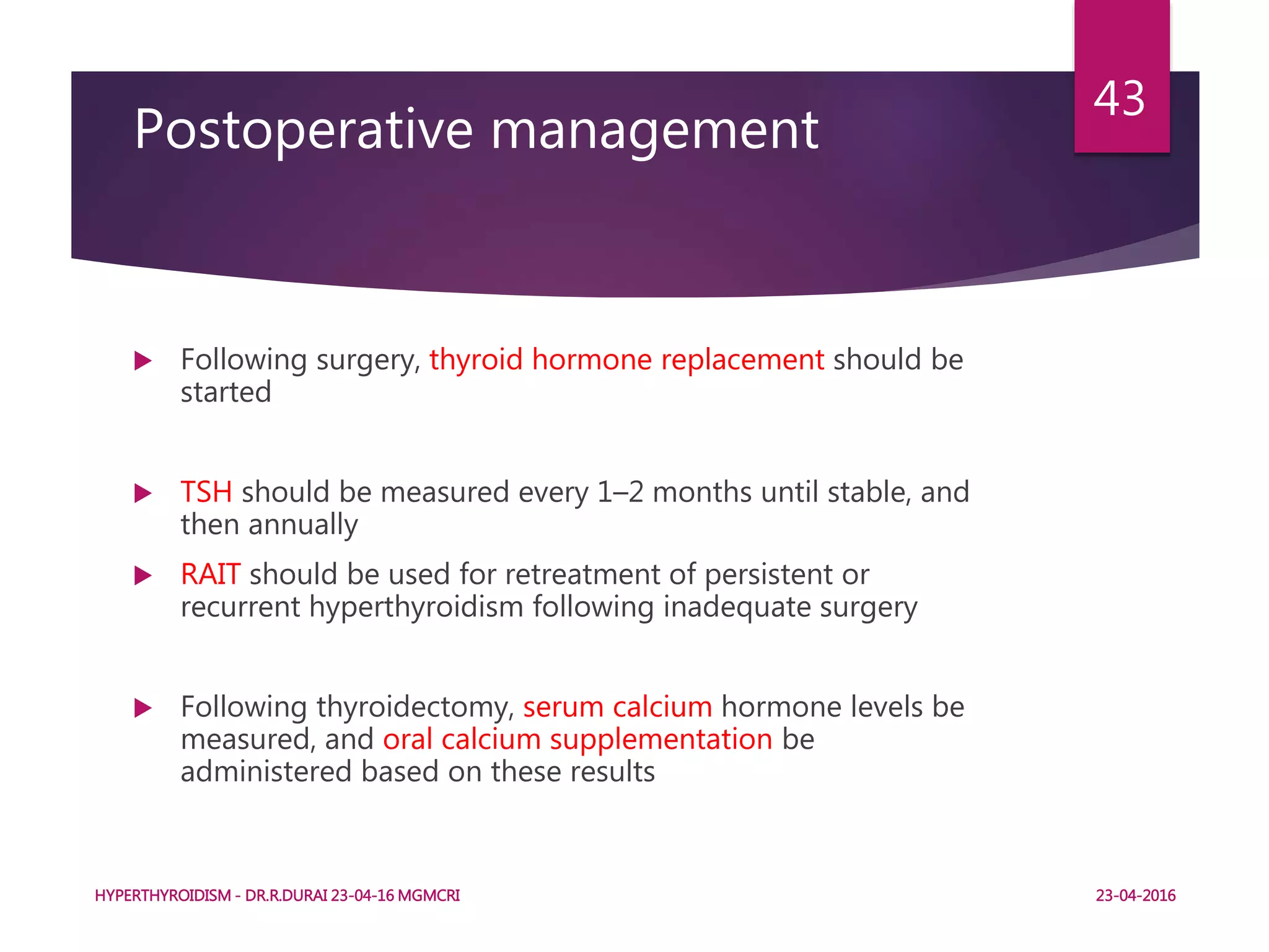 Postoperative management
 Following surgery, thyroid hormone replacement should be
started
 TSH should be measured every 1–2 months until stable, and
then annually
 RAIT should be used for retreatment of persistent or
recurrent hyperthyroidism following inadequate surgery
 Following thyroidectomy, serum calcium hormone levels be
measured, and oral calcium supplementation be
administered based on these results
HYPERTHYROIDISM - DR.R.DURAI 23-04-16 MGMCRI
43
23-04-2016
 
