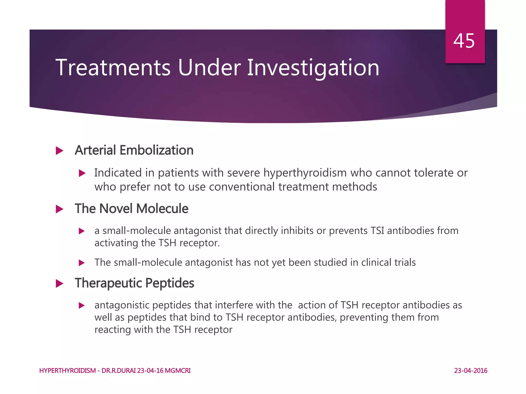 Treatments Under Investigation
 Arterial Embolization
 Indicated in patients with severe hyperthyroidism who cannot tolerate or
who prefer not to use conventional treatment methods
 The Novel Molecule
 a small-molecule antagonist that directly inhibits or prevents TSI antibodies from
activating the TSH receptor.
 The small-molecule antagonist has not yet been studied in clinical trials
 Therapeutic Peptides
 antagonistic peptides that interfere with the action of TSH receptor antibodies as
well as peptides that bind to TSH receptor antibodies, preventing them from
reacting with the TSH receptor
HYPERTHYROIDISM - DR.R.DURAI 23-04-16 MGMCRI
45
23-04-2016
 
