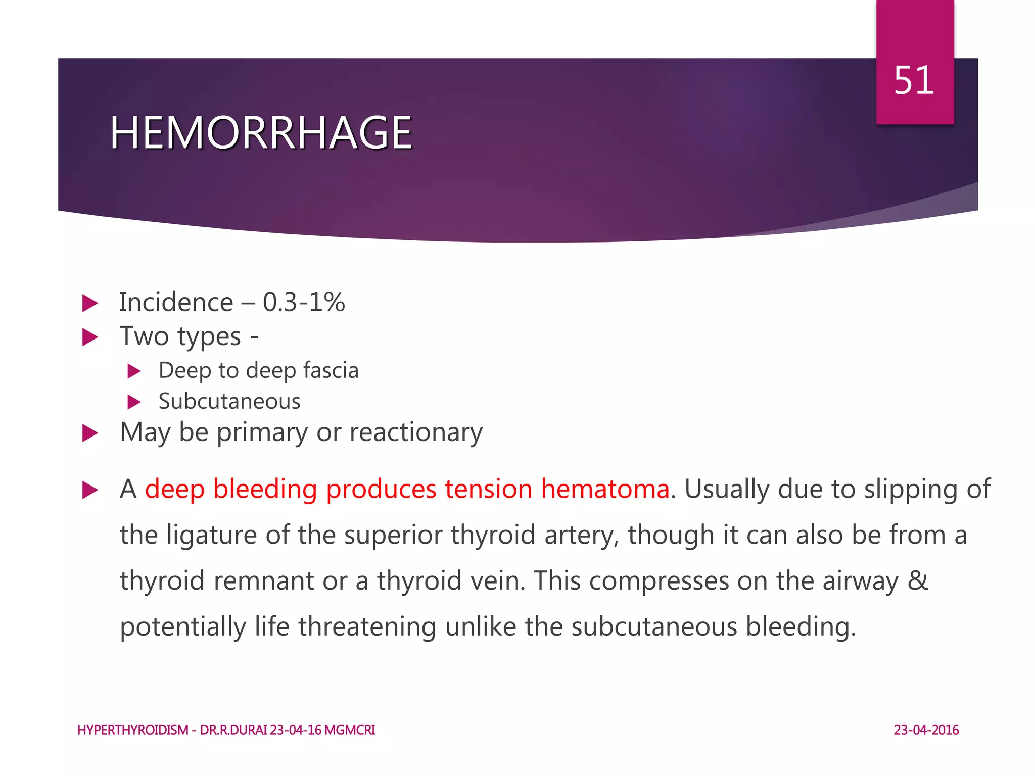 HEMORRHAGE
 Incidence – 0.3-1%
 Two types -
 Deep to deep fascia
 Subcutaneous
 May be primary or reactionary
 A deep bleeding produces tension hematoma. Usually due to slipping of
the ligature of the superior thyroid artery, though it can also be from a
thyroid remnant or a thyroid vein. This compresses on the airway &
potentially life threatening unlike the subcutaneous bleeding.
HYPERTHYROIDISM - DR.R.DURAI 23-04-16 MGMCRI
51
23-04-2016
 