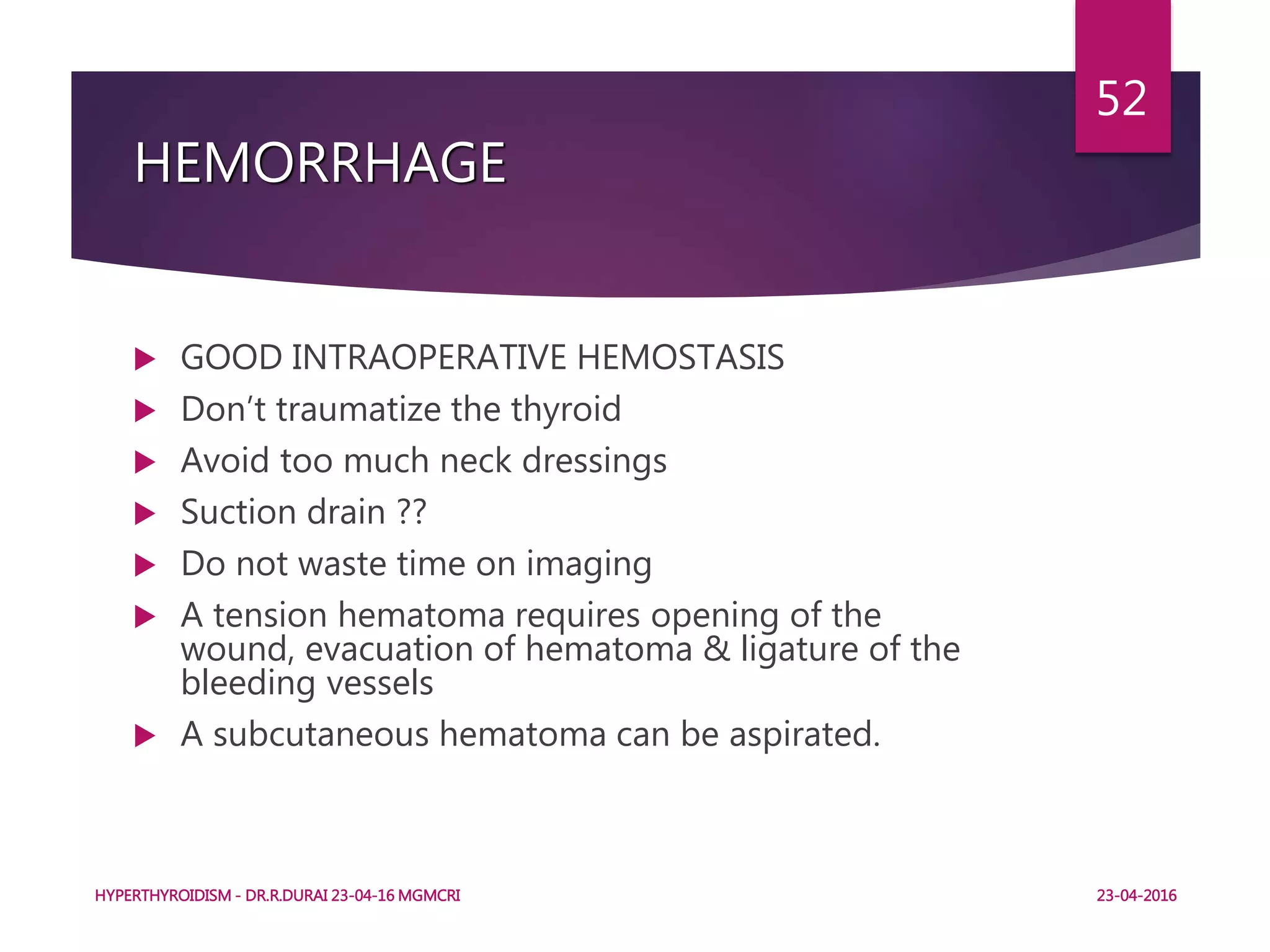 HEMORRHAGE
 GOOD INTRAOPERATIVE HEMOSTASIS
 Don’t traumatize the thyroid
 Avoid too much neck dressings
 Suction drain ??
 Do not waste time on imaging
 A tension hematoma requires opening of the
wound, evacuation of hematoma & ligature of the
bleeding vessels
 A subcutaneous hematoma can be aspirated.
HYPERTHYROIDISM - DR.R.DURAI 23-04-16 MGMCRI
52
23-04-2016
 