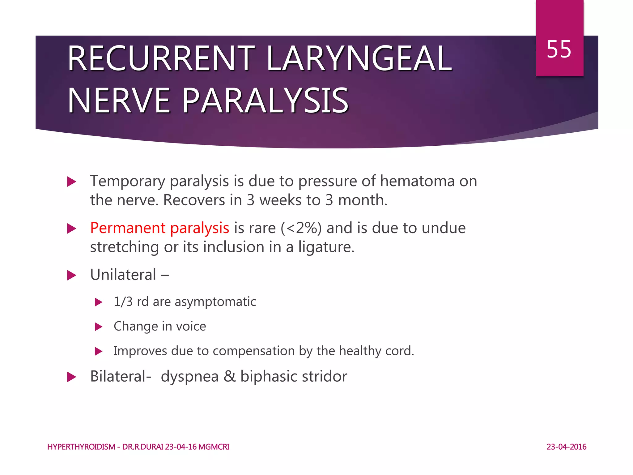 RECURRENT LARYNGEAL
NERVE PARALYSIS
 Temporary paralysis is due to pressure of hematoma on
the nerve. Recovers in 3 weeks to 3 month.
 Permanent paralysis is rare (<2%) and is due to undue
stretching or its inclusion in a ligature.
 Unilateral –
 1/3 rd are asymptomatic
 Change in voice
 Improves due to compensation by the healthy cord.
 Bilateral- dyspnea & biphasic stridor
HYPERTHYROIDISM - DR.R.DURAI 23-04-16 MGMCRI
55
23-04-2016
 