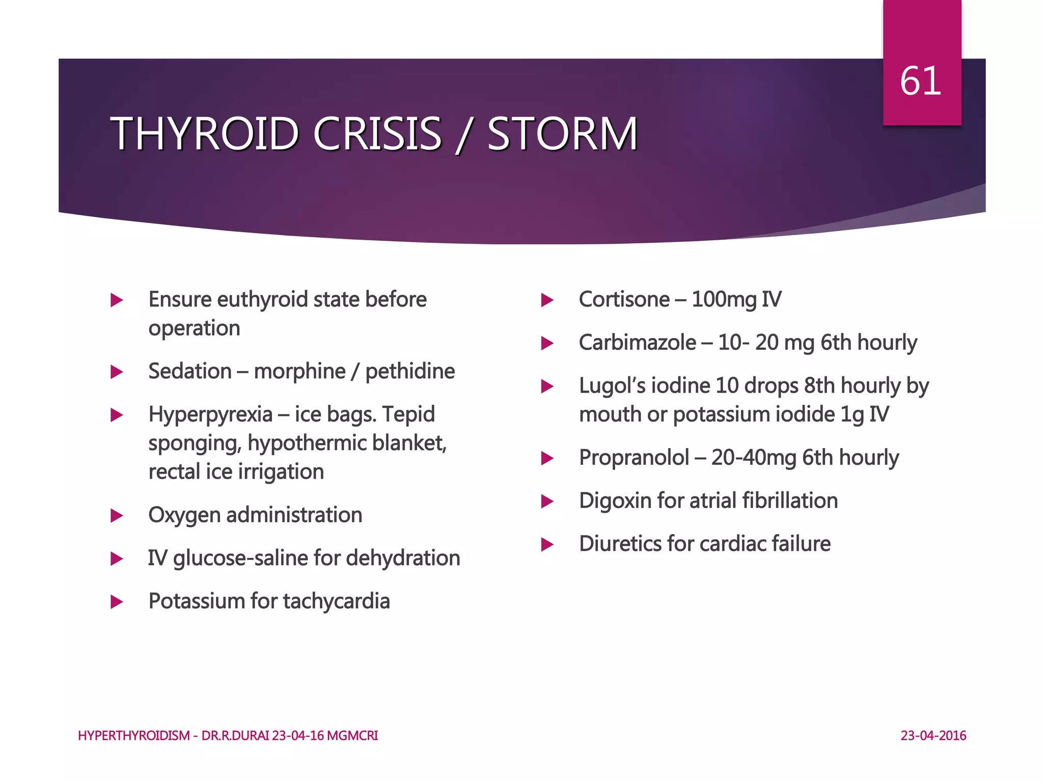 THYROID CRISIS / STORM
 Ensure euthyroid state before
operation
 Sedation – morphine / pethidine
 Hyperpyrexia – ice bags. Tepid
sponging, hypothermic blanket,
rectal ice irrigation
 Oxygen administration
 IV glucose-saline for dehydration
 Potassium for tachycardia
 Cortisone – 100mg IV
 Carbimazole – 10- 20 mg 6th hourly
 Lugol’s iodine 10 drops 8th hourly by
mouth or potassium iodide 1g IV
 Propranolol – 20-40mg 6th hourly
 Digoxin for atrial fibrillation
 Diuretics for cardiac failure
HYPERTHYROIDISM - DR.R.DURAI 23-04-16 MGMCRI
61
23-04-2016
 
