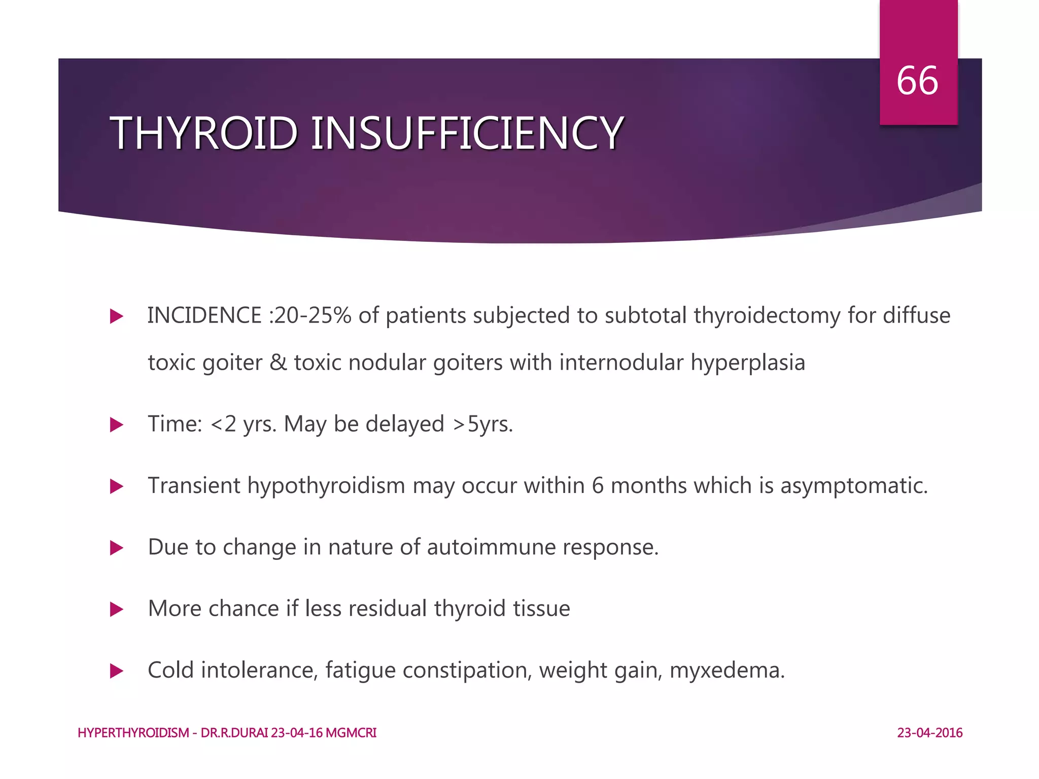 THYROID INSUFFICIENCY
 INCIDENCE :20-25% of patients subjected to subtotal thyroidectomy for diffuse
toxic goiter & toxic nodular goiters with internodular hyperplasia
 Time: <2 yrs. May be delayed >5yrs.
 Transient hypothyroidism may occur within 6 months which is asymptomatic.
 Due to change in nature of autoimmune response.
 More chance if less residual thyroid tissue
 Cold intolerance, fatigue constipation, weight gain, myxedema.
HYPERTHYROIDISM - DR.R.DURAI 23-04-16 MGMCRI
66
23-04-2016
 
