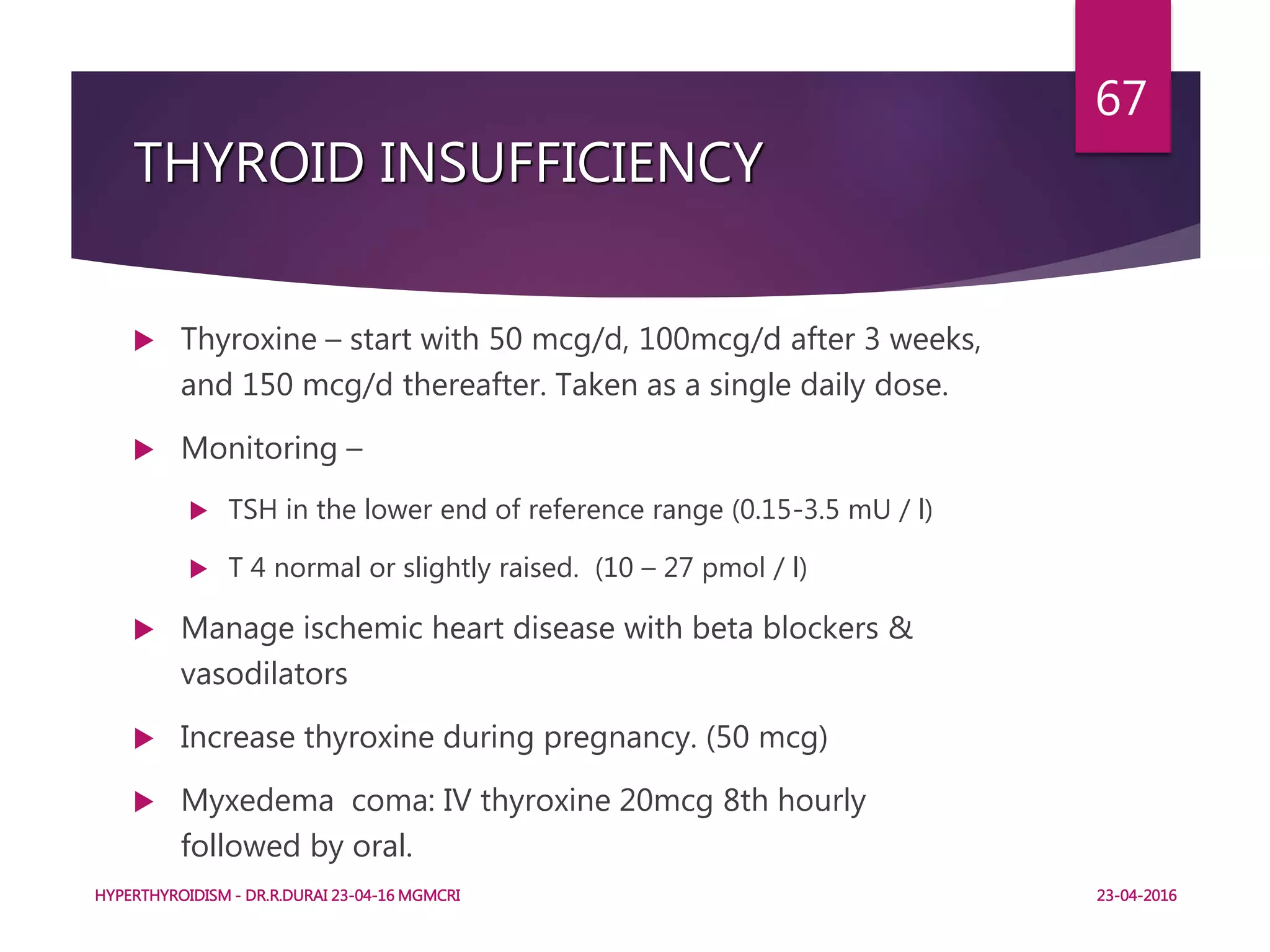 THYROID INSUFFICIENCY
 Thyroxine – start with 50 mcg/d, 100mcg/d after 3 weeks,
and 150 mcg/d thereafter. Taken as a single daily dose.
 Monitoring –
 TSH in the lower end of reference range (0.15-3.5 mU / l)
 T 4 normal or slightly raised. (10 – 27 pmol / l)
 Manage ischemic heart disease with beta blockers &
vasodilators
 Increase thyroxine during pregnancy. (50 mcg)
 Myxedema coma: IV thyroxine 20mcg 8th hourly
followed by oral.
HYPERTHYROIDISM - DR.R.DURAI 23-04-16 MGMCRI
67
23-04-2016
 