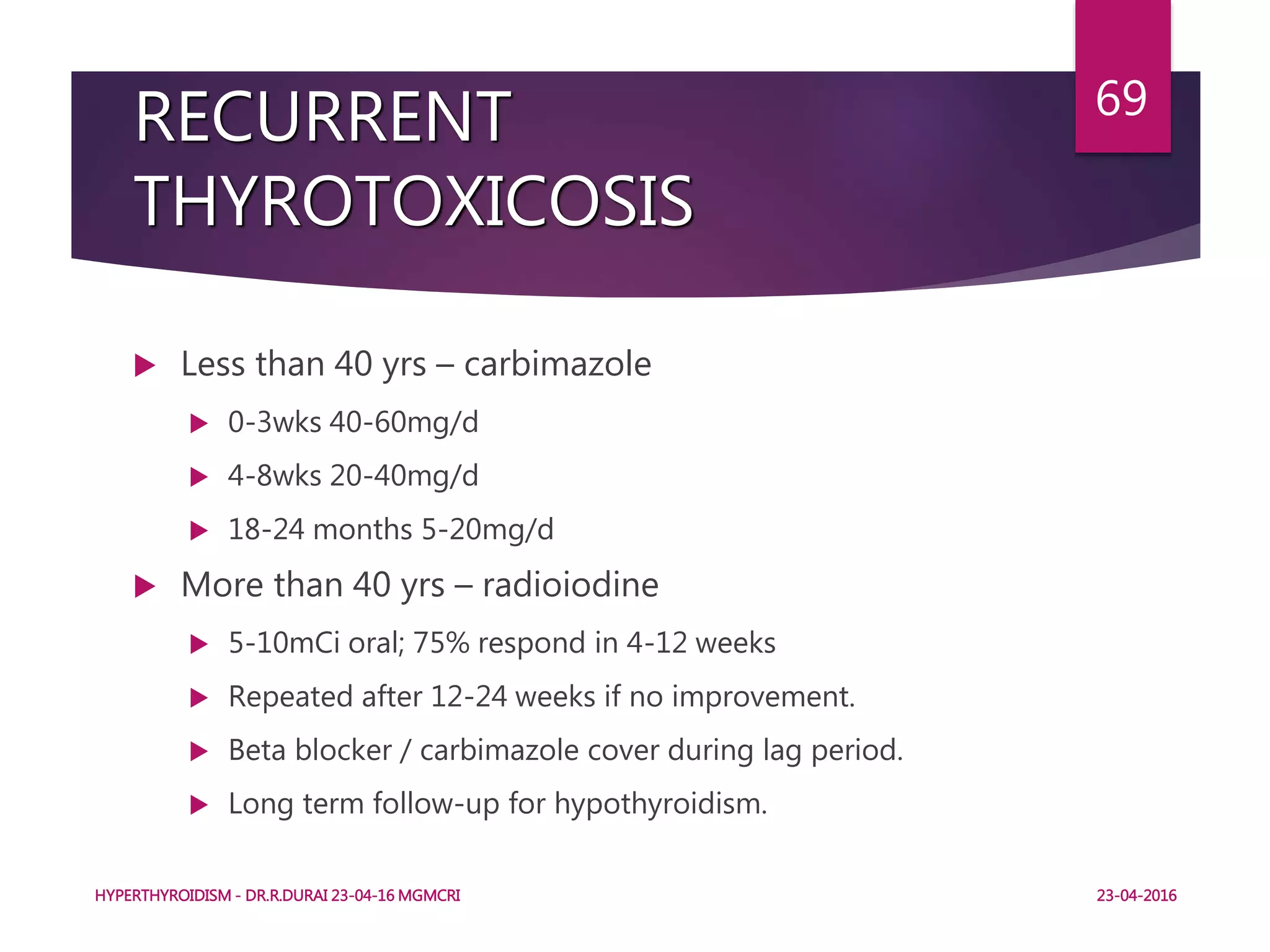 RECURRENT
THYROTOXICOSIS
 Less than 40 yrs – carbimazole
 0-3wks 40-60mg/d
 4-8wks 20-40mg/d
 18-24 months 5-20mg/d
 More than 40 yrs – radioiodine
 5-10mCi oral; 75% respond in 4-12 weeks
 Repeated after 12-24 weeks if no improvement.
 Beta blocker / carbimazole cover during lag period.
 Long term follow-up for hypothyroidism.
HYPERTHYROIDISM - DR.R.DURAI 23-04-16 MGMCRI
69
23-04-2016
 