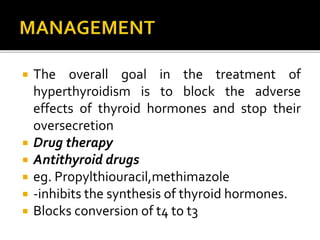  The overall goal in the treatment of
hyperthyroidism is to block the adverse
effects of thyroid hormones and stop their
oversecretion
 Drug therapy
 Antithyroid drugs
 eg. Propylthiouracil,methimazole
 -inhibits the synthesis of thyroid hormones.
 Blocks conversion of t4 to t3
 