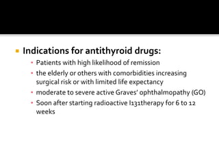  Indications for antithyroid drugs:
▪ Patients with high likelihood of remission
▪ the elderly or others with comorbidities increasing
surgical risk or with limited life expectancy
▪ moderate to severe active Graves’ ophthalmopathy (GO)
▪ Soon after starting radioactive I131therapy for 6 to 12
weeks
 