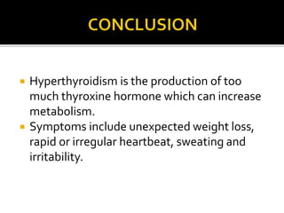  Hyperthyroidism is the production of too
much thyroxine hormone which can increase
metabolism.
 Symptoms include unexpected weight loss,
rapid or irregular heartbeat, sweating and
irritability.
 