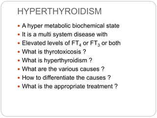 HYPERTHYROIDISM
 A hyper metabolic biochemical state
 It is a multi system disease with
 Elevated levels of FT4 or FT3 or both
 What is thyrotoxicosis ?
 What is hyperthyroidism ?
 What are the various causes ?
 How to differentiate the causes ?
 What is the appropriate treatment ?
 