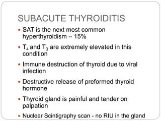SUBACUTE THYROIDITIS
 SAT is the next most common
hyperthyroidism – 15%
 T4 and T3 are extremely elevated in this
condition
 Immune destruction of thyroid due to viral
infection
 Destructive release of preformed thyroid
hormone
 Thyroid gland is painful and tender on
palpation
 Nuclear Scintigraphy scan - no RIU in the gland
 